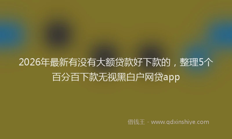 2026年最新有没有大额贷款好下款的，整理5个百分百下款无视黑白户网贷app