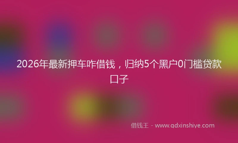 2026年最新押车咋借钱，归纳5个黑户0门槛贷款口子