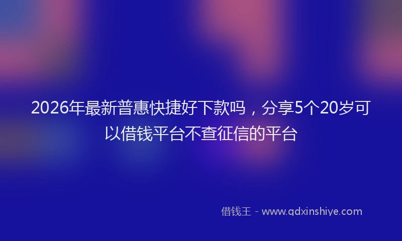 2026年最新普惠快捷好下款吗，分享5个20岁可以借钱平台不查征信的平台