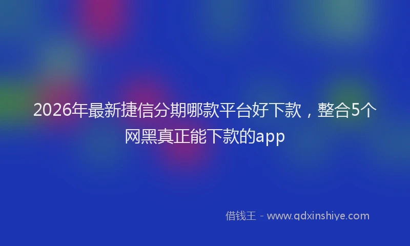 2026年最新捷信分期哪款平台好下款，整合5个网黑真正能下款的app