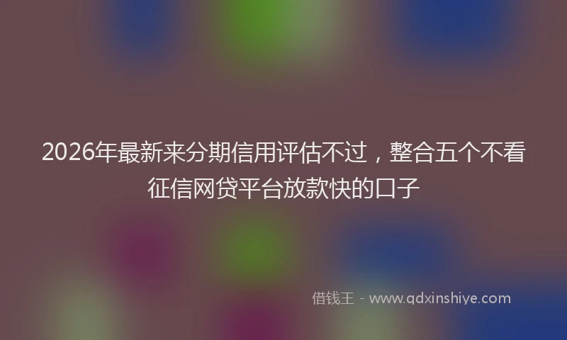 2026年最新来分期信用评估不过，整合五个不看征信网贷平台放款快的口子