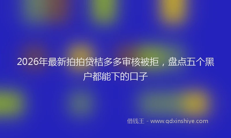 2026年最新拍拍贷桔多多审核被拒，盘点五个黑户都能下的口子
