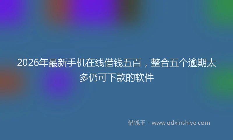 2026年最新手机在线借钱五百，整合五个逾期太多仍可下款的软件