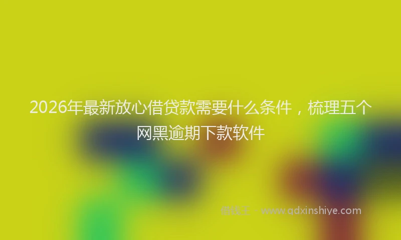 2026年最新放心借贷款需要什么条件，梳理五个网黑逾期下款软件