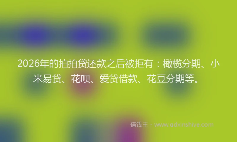 2026年的拍拍贷还款之后被拒有：橄榄分期、小米易贷、花呗、爱贷借款、花豆分期等。