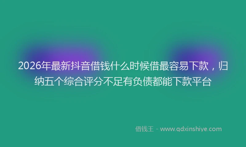2026年最新抖音借钱什么时候借最容易下款，归纳五个综合评分不足有负债都能下款平台