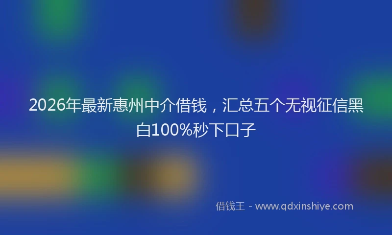 2026年最新惠州中介借钱，汇总五个无视征信黑白100%秒下口子