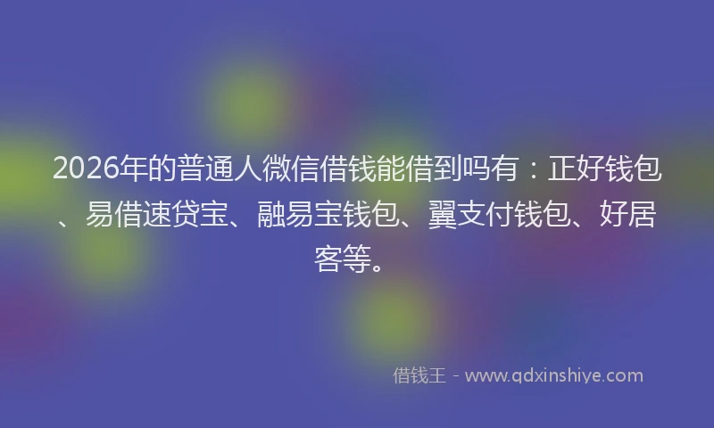 2026年的普通人微信借钱能借到吗有：正好钱包、易借速贷宝、融易宝钱包、翼支付钱包、好居客等。