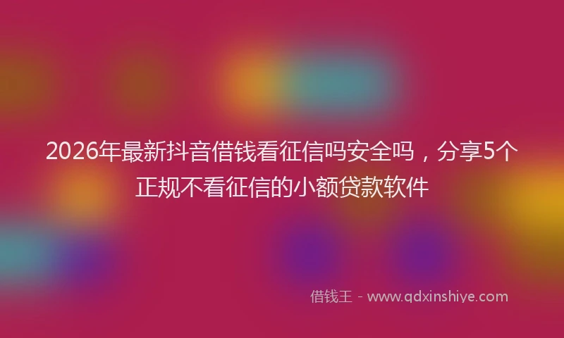 2026年最新抖音借钱看征信吗安全吗，分享5个正规不看征信的小额贷款软件