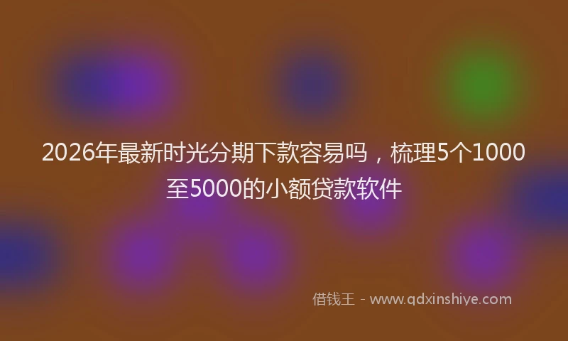 2026年最新时光分期下款容易吗，梳理5个1000至5000的小额贷款软件