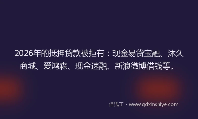 2026年的抵押贷款被拒有：现金易贷宝融、沐久商城、爱鸿森、现金速融、新浪微博借钱等。