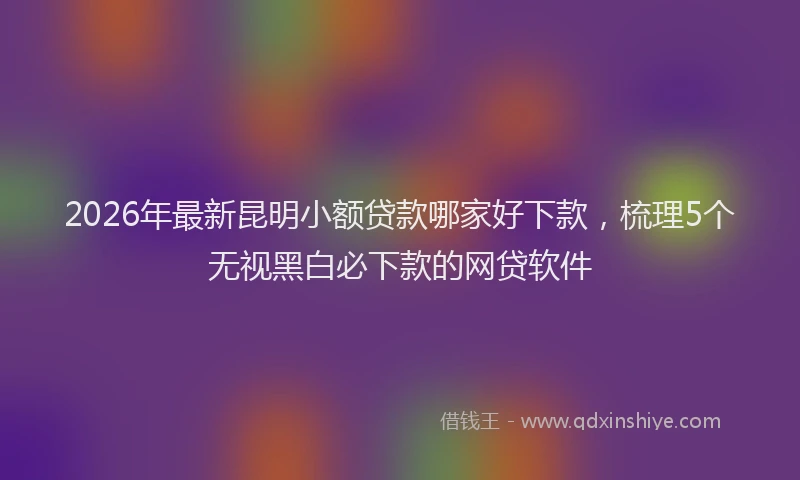 2026年最新昆明小额贷款哪家好下款，梳理5个无视黑白必下款的网贷软件
