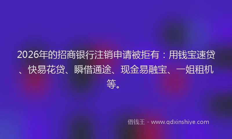 2026年的招商银行注销申请被拒有：用钱宝速贷、快易花贷、瞬借通途、现金易融宝、一姐租机等。