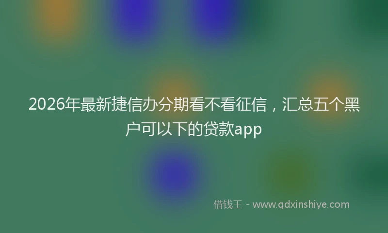 2026年最新捷信办分期看不看征信，汇总五个黑户可以下的贷款app