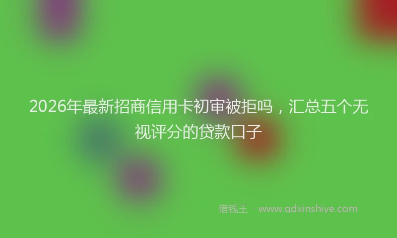 2026年最新招商信用卡初审被拒吗，汇总五个无视评分的贷款口子