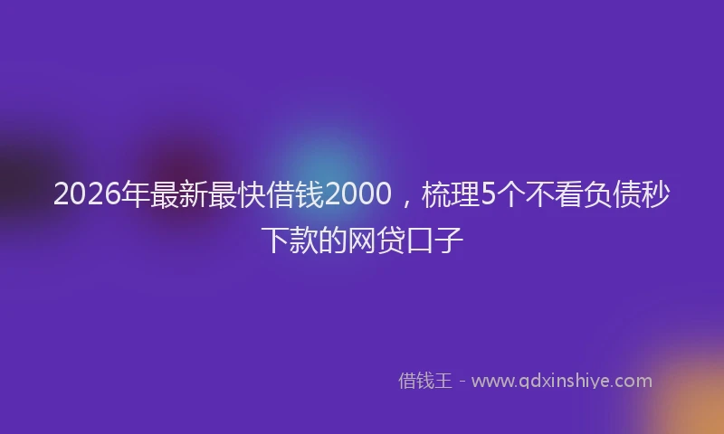 2026年最新最快借钱2000，梳理5个不看负债秒下款的网贷口子