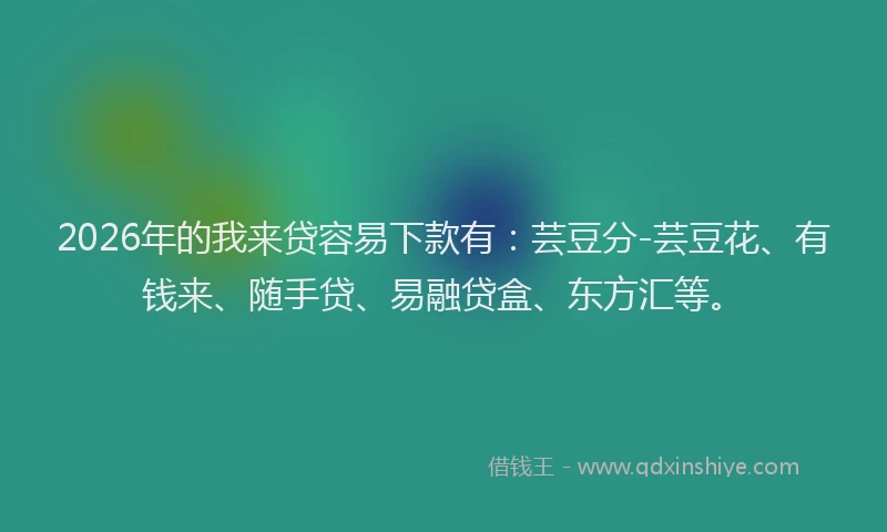 2026年的我来贷容易下款有：芸豆分-芸豆花、有钱来、随手贷、易融贷盒、东方汇等。