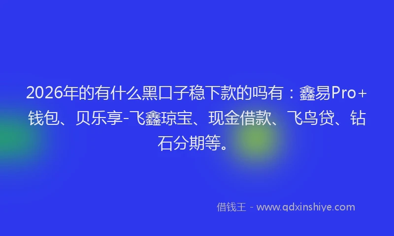 2026年的有什么黑口子稳下款的吗有：鑫易Pro+钱包、贝乐享-飞鑫琼宝、现金借款、飞鸟贷、钻石分期等。