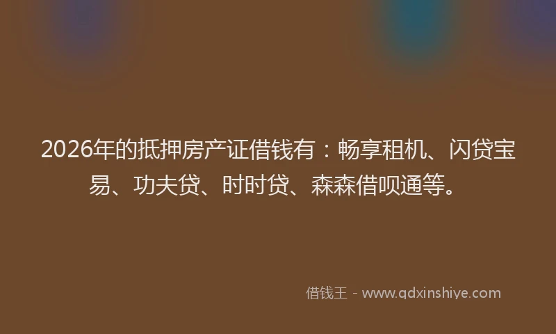 2026年的抵押房产证借钱有：畅享租机、闪贷宝易、功夫贷、时时贷、森森借呗通等。