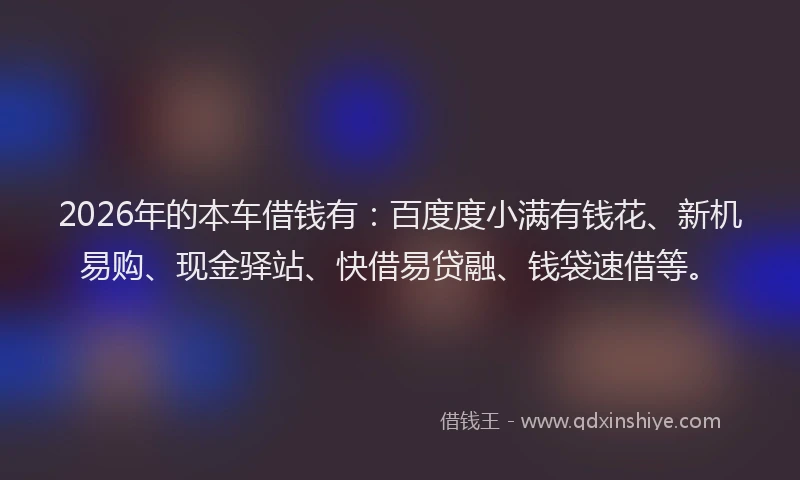 2026年的本车借钱有：百度度小满有钱花、新机易购、现金驿站、快借易贷融、钱袋速借等。