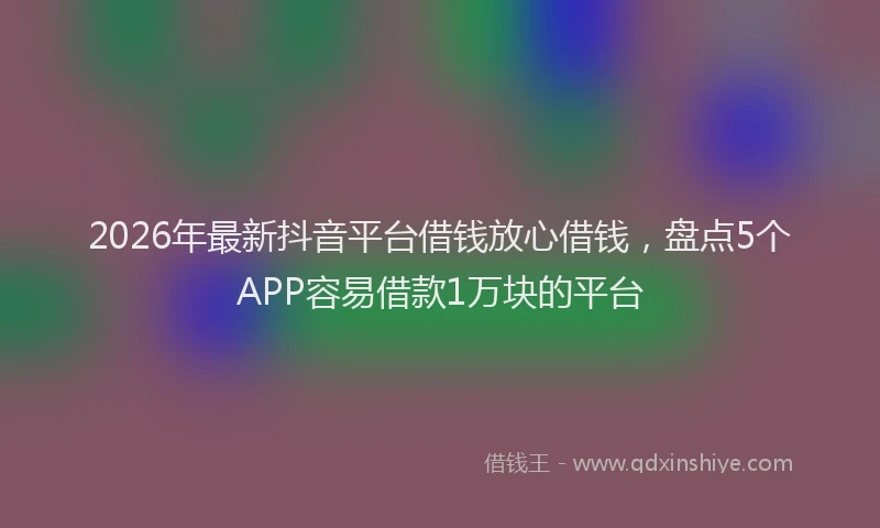 2026年最新抖音平台借钱放心借钱，盘点5个APP容易借款1万块的平台
