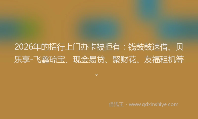 2026年的招行上门办卡被拒有：钱鼓鼓速借、贝乐享-飞鑫琼宝、现金易贷、聚财花、友福租机等。