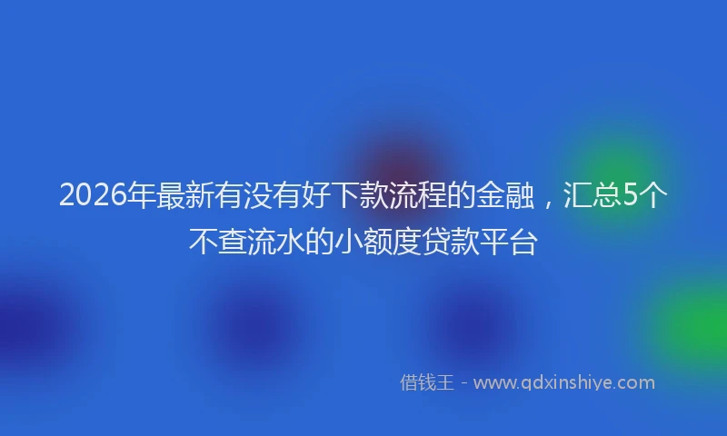 2026年最新有没有好下款流程的金融，汇总5个不查流水的小额度贷款平台