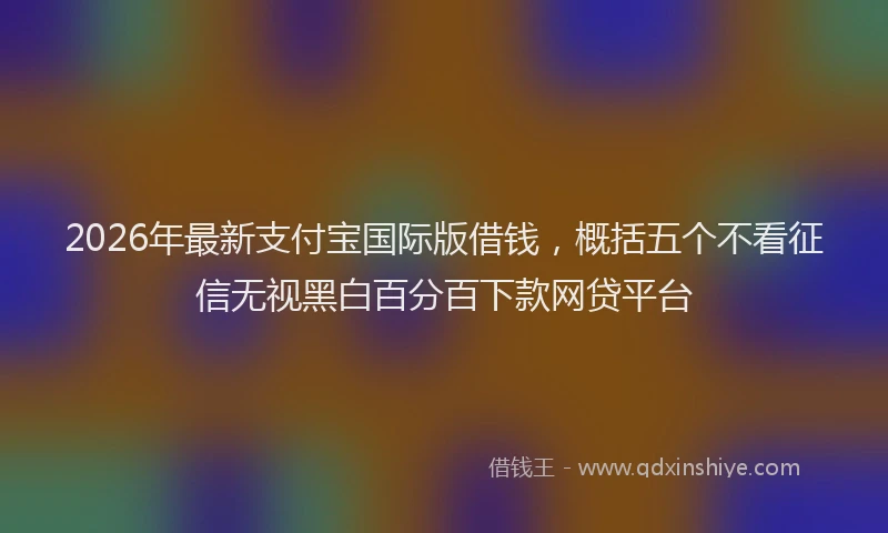 2026年最新支付宝国际版借钱，概括五个不看征信无视黑白百分百下款网贷平台