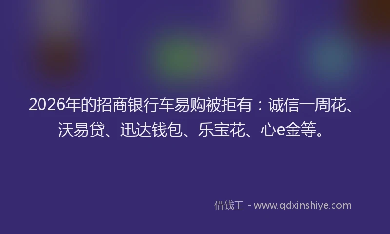 2026年的招商银行车易购被拒有：诚信一周花、沃易贷、迅达钱包、乐宝花、心e金等。