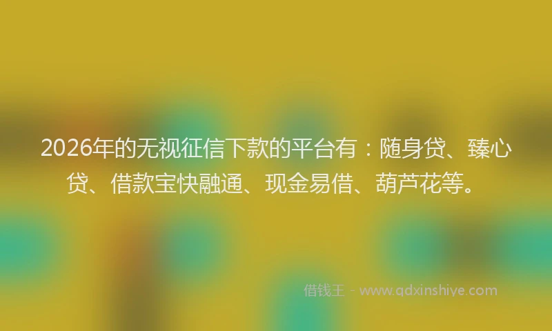 2026年的无视征信下款的平台有：随身贷、臻心贷、借款宝快融通、现金易借、葫芦花等。