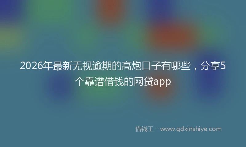 2026年最新无视逾期的高炮口子有哪些，分享5个靠谱借钱的网贷app