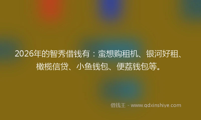 2026年的智秀借钱有：蛮想购租机、银河好租、橄榄信贷、小鱼钱包、便荔钱包等。