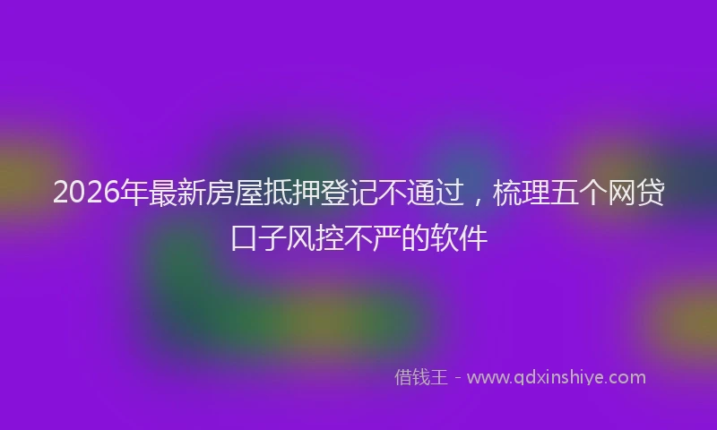 2026年最新房屋抵押登记不通过，梳理五个网贷口子风控不严的软件