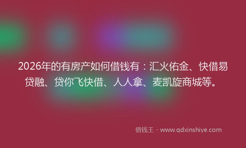 2026年的有房产如何借钱有：汇火佑金、快借易贷融、贷你飞快借、人人拿、麦凯旋商城等。
