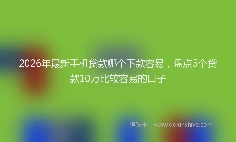 2026年最新手机贷款哪个下款容易，盘点5个贷款10万比较容易的口子