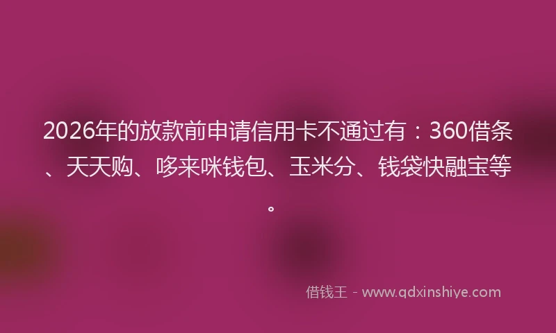 2026年的放款前申请信用卡不通过有：360借条、天天购、哆来咪钱包、玉米分、钱袋快融宝等。