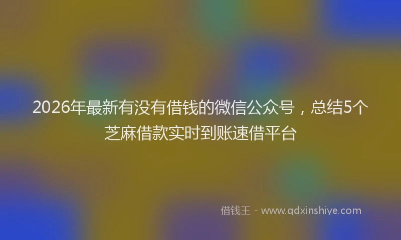 2026年最新有没有借钱的微信公众号，总结5个芝麻借款实时到账速借平台