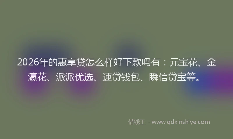 2026年的惠享贷怎么样好下款吗有：元宝花、金瀛花、派派优选、速贷钱包、瞬信贷宝等。
