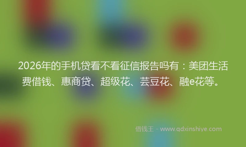 2026年的手机贷看不看征信报告吗有：美团生活费借钱、惠商贷、超级花、芸豆花、融e花等。