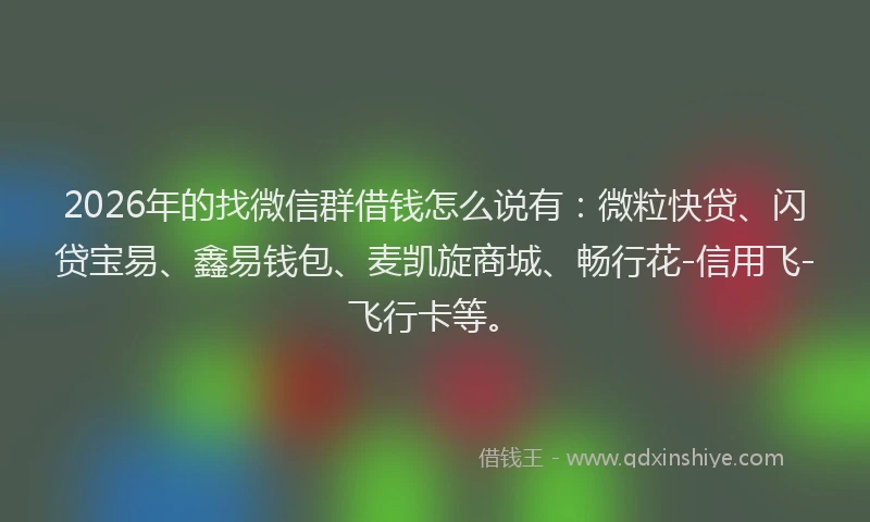 2026年的找微信群借钱怎么说有：微粒快贷、闪贷宝易、鑫易钱包、麦凯旋商城、畅行花-信用飞-飞行卡等。