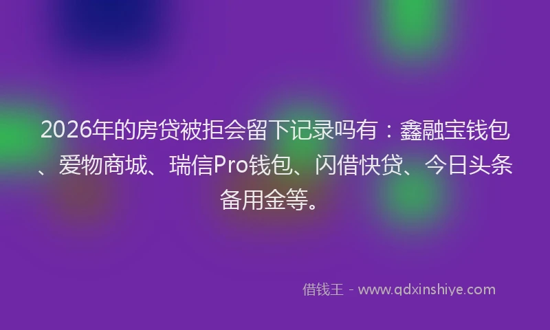 2026年的房贷被拒会留下记录吗有：鑫融宝钱包、爱物商城、瑞信Pro钱包、闪借快贷、今日头条备用金等。