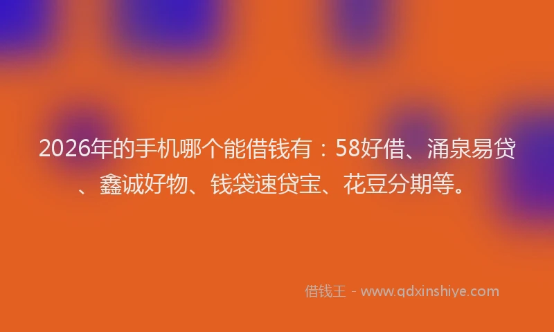 2026年的手机哪个能借钱有：58好借、涌泉易贷、鑫诚好物、钱袋速贷宝、花豆分期等。