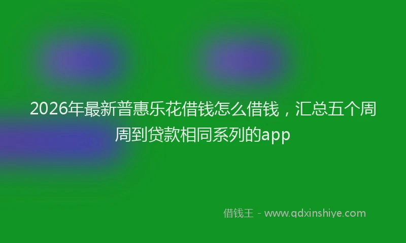 2026年最新普惠乐花借钱怎么借钱，汇总五个周周到贷款相同系列的app