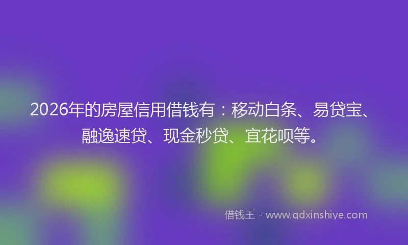 2026年的房屋信用借钱有：移动白条、易贷宝、融逸速贷、现金秒贷、宜花呗等。