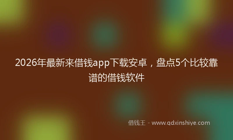 2026年最新来借钱app下载安卓，盘点5个比较靠谱的借钱软件