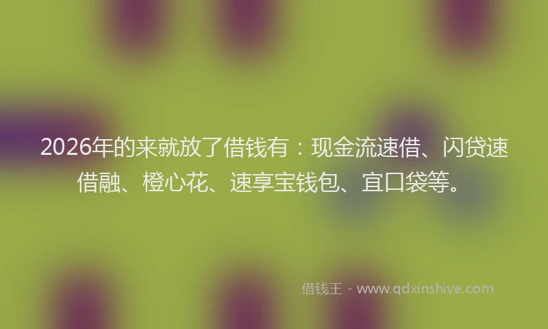 2026年的来就放了借钱有：现金流速借、闪贷速借融、橙心花、速享宝钱包、宜口袋等。