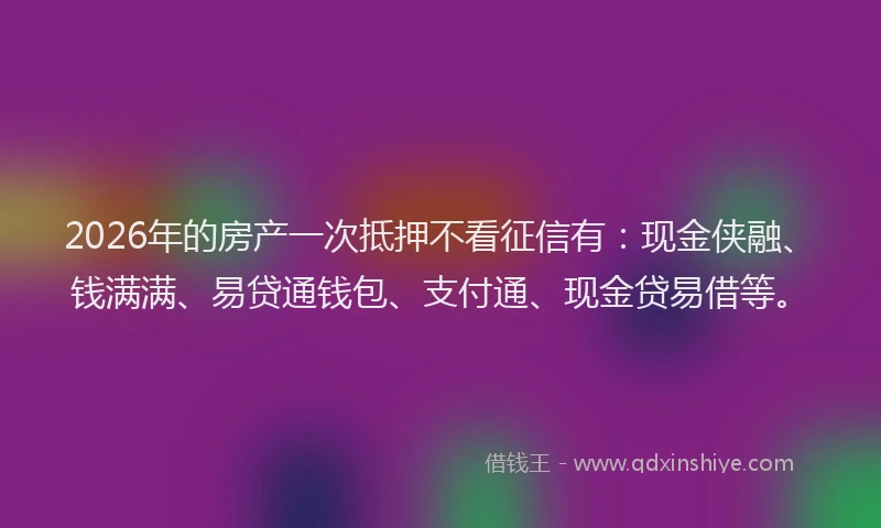2026年的房产一次抵押不看征信有：现金侠融、钱满满、易贷通钱包、支付通、现金贷易借等。