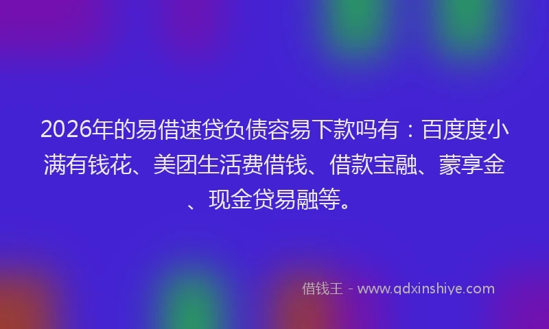 2026年的易借速贷负债容易下款吗有：百度度小满有钱花、美团生活费借钱、借款宝融、蒙享金、现金贷易融等。