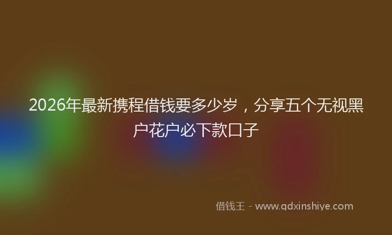 2026年最新携程借钱要多少岁，分享五个无视黑户花户必下款口子