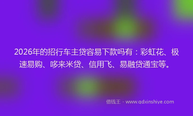 2026年的招行车主贷容易下款吗有：彩虹花、极速易购、哆来米贷、信用飞、易融贷通宝等。